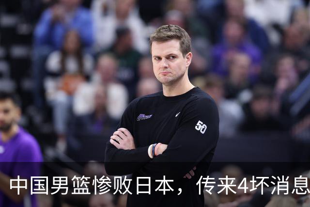 中国男篮惨败日本，传来4坏消息1好消息，防守崩盘，郭士强承压