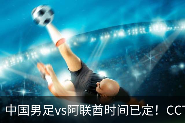 中国男足vs阿联酋时间已定！CCTV5直播，五重压力决定是否出线