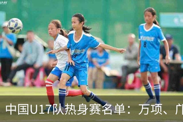 中国U17队热身赛名单：万项、邝兆镭、潘朝伟在列，张伯霖缺席