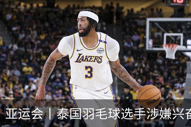 亚运会丨泰国羽毛球选手涉嫌兴奋剂违规被临时禁赛