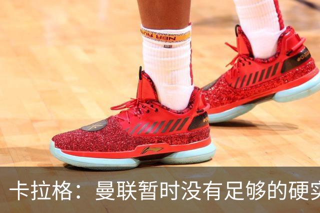 卡拉格：曼联暂时没有足够的硬实力，在欧冠比赛中走得很远