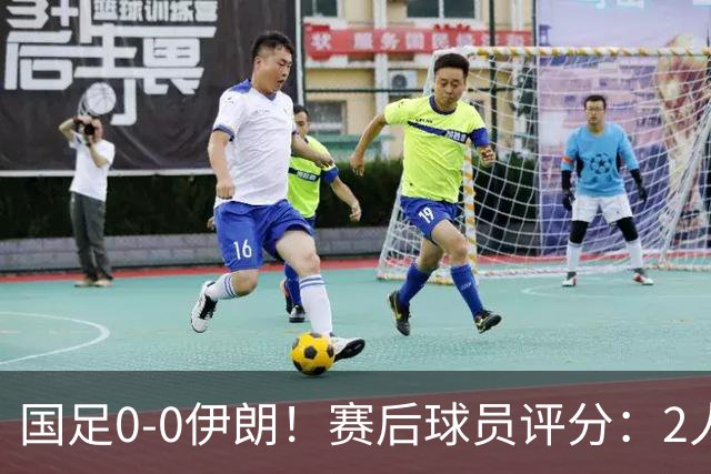 国足0-0伊朗！赛后球员评分：2人高分，3将不及格，最差非王钰栋