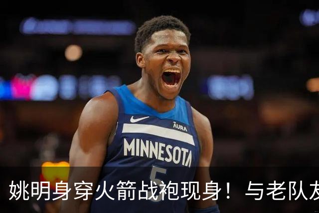 姚明身穿火箭战袍现身！与老队友20年后同框，自嘲 "还在长身体"