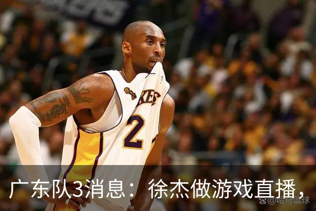 广东队3消息：徐杰做游戏直播，崔永熙考驾照，周鹏带队去青岛体测