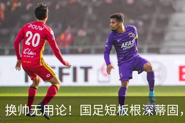 换帅无用论！国足短板根深蒂固，年轻化与人才断层才是核心难题