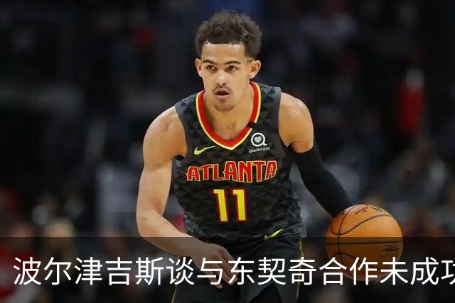 波尔津吉斯谈与东契奇合作未成功：我缺乏沟通 心智不够成熟