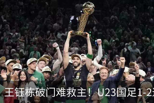 王钰栋破门难救主！U23国足1-2遭逆转，无缘亚运会男足决赛