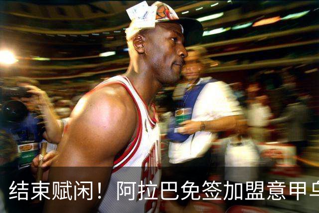 结束赋闲！阿拉巴免签加盟意甲乌迪内斯