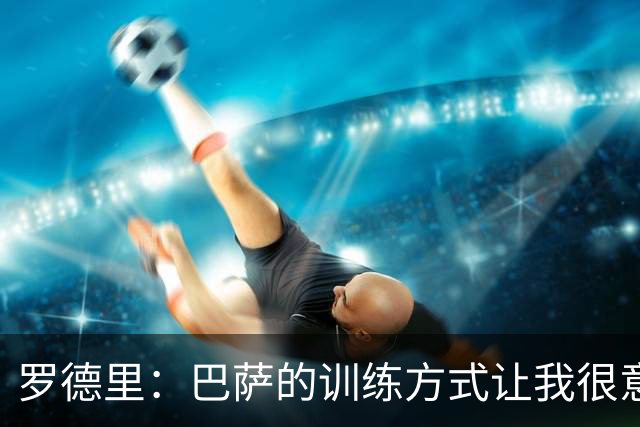 罗德里：巴萨的训练方式让我很意外，第一天就直接上强度
