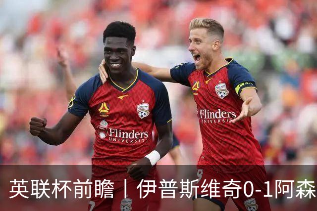 英联杯前瞻丨伊普斯维奇0-1阿森纳：锋线单薄，阿森纳能否兼顾国内杯赛