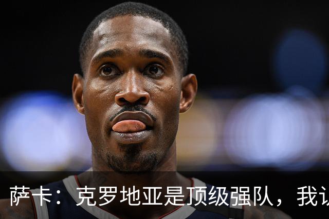 萨卡：克罗地亚是顶级强队，我认为今天他们没展现出最高水平