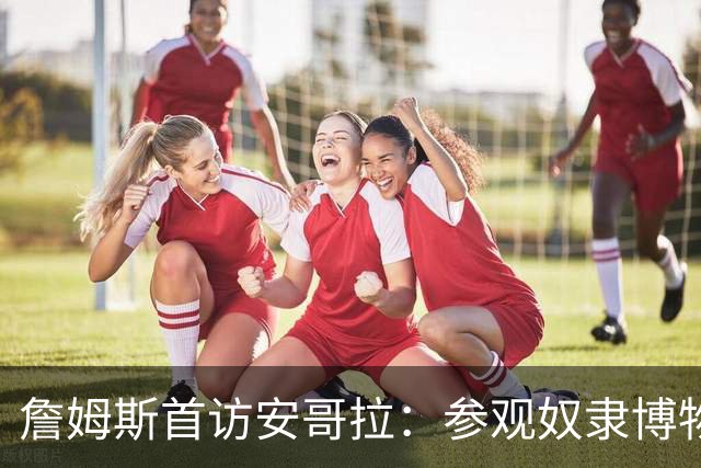 詹姆斯首访安哥拉：参观奴隶博物馆，直言历史与美国交织