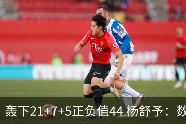 轰下21+7+5正负值44 杨舒予：数据亮眼因队友和教练