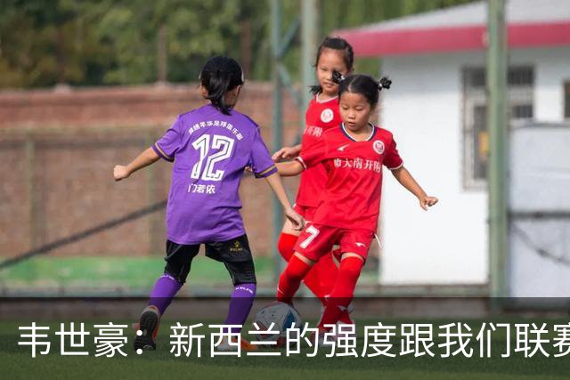 韦世豪：新西兰的强度跟我们联赛不太一样；球队表现不错但丢球太早
