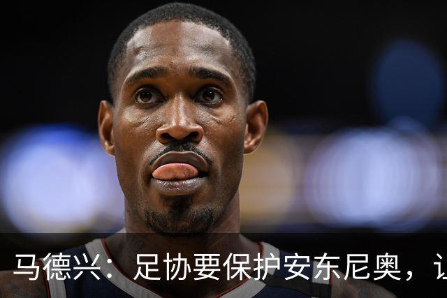 马德兴：足协要保护安东尼奥，让他成为“中国德拉富恩特”