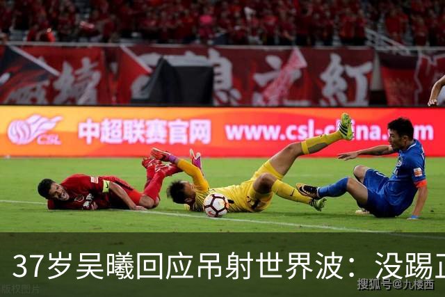 37岁吴曦回应吊射世界波：没踢正部位！超龄球员谈不上帮助 一起拼