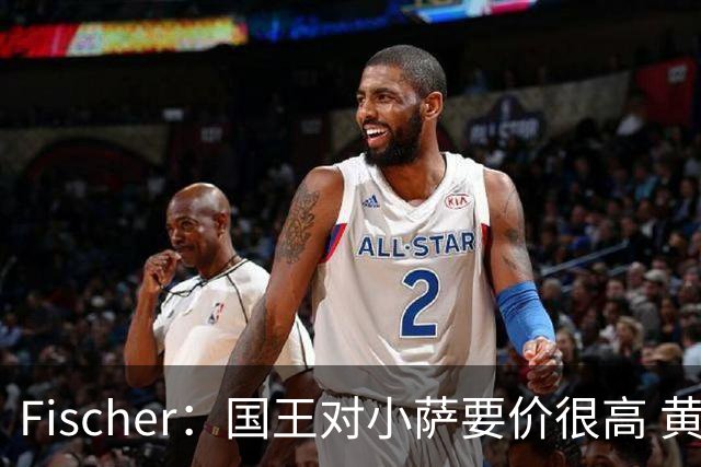 Fischer：国王对小萨要价很高 黄蜂和其他球队都不愿满足这一要价